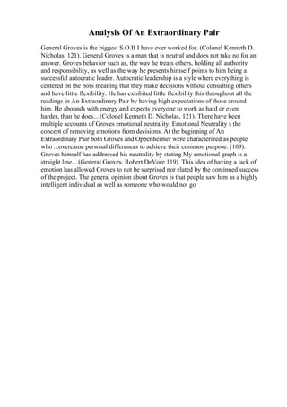 Analysis Of An Extraordinary Pair
General Groves is the biggest S.O.B I have ever worked for. (Colonel Kenneth D.
Nicholas, 121). General Groves is a man that is neutral and does not take no for an
answer. Groves behavior such as, the way he treats others, holding all authority
and responsibility, as well as the way he presents himself points to him being a
successful autocratic leader. Autocratic leadership is a style where everything is
centered on the boss meaning that they make decisions without consulting others
and have little flexibility. He has exhibited little flexibility this throughout all the
readings in An Extraordinary Pair by having high expectations of those around
him. He abounds with energy and expects everyone to work as hard or even
harder, than he does... (Colonel Kenneth D. Nicholas, 121). There have been
multiple accounts of Groves emotional neutrality. Emotional Neutrality s the
concept of removing emotions from decisions. At the beginning of An
Extraordinary Pair both Groves and Oppenheimer were characterized as people
who ...overcame personal differences to achieve their common purpose. (109).
Groves himself has addressed his neutrality by stating My emotional graph is a
straight line... (General Groves, Robert DeVore 119). This idea of having a lack of
emotion has allowed Groves to not be surprised nor elated by the continued success
of the project. The general opinion about Groves is that people saw him as a highly
intelligent individual as well as someone who would not go
 