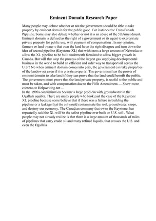 Eminent Domain Research Paper
Many people may debate whether or not the government should be able to take
property by eminent domain for the public good. For instance the TransCanada
Pipeline. Some may also debate whether or not it is an abuse of the 5thAmendment.
Eminent domain is defined as the right of a government or its agent to expropriate
private property for public use, with payment of compensation . In my opinion,
farmers or land owner s that own the land have the right disagree and turn down the
idea of second pipeline (Keystone XL) that with cross a large amount of Nebraska to
allow the XL pipeline to be built underneath farmland to allow bigger growth in
Canada. But will that stop the process of the largest gas supplying developmental
business in the world to build an efficient and safer way to transport oil across the
U.S.? No when eminent domain comes into play, the government can take properties
of the landowner even if it is private property. The government has the power of
eminent domain to take land if they can prove that the land could benefit the public.
The government must prove that the land private property, is useful to the public and
must be taken, and with compensation due to the Fifth Amendment. ... Show more
content on Helpwriting.net ...
In the 1990s contamination became a large problem with groundwater in the
Ogallala aquifer. There are many people who look past the case of the Keystone
XL pipeline because some believe that if there was a failure in building the
pipeline or a leakage that the oil would contaminate the soil, groundwater, crops,
and destroy our economy. The Canadian company that owns the Keystone, has
repeatedly said the XL will be the safest pipeline ever built on U.S. soil . What
people may not already realize is that there is a large amount of thousands of miles
of pipelines that carry crude oil and many refined liquids, that crosses the U.S. and
even the Ogallala
 