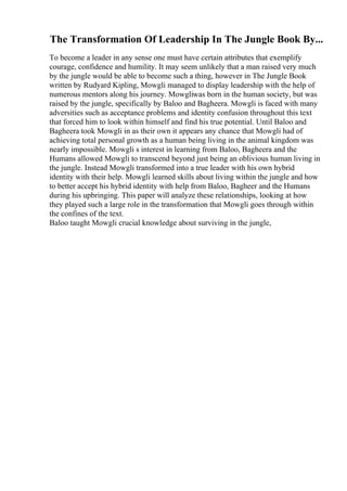 The Transformation Of Leadership In The Jungle Book By...
To become a leader in any sense one must have certain attributes that exemplify
courage, confidence and humility. It may seem unlikely that a man raised very much
by the jungle would be able to become such a thing, however in The Jungle Book
written by Rudyard Kipling, Mowgli managed to display leadership with the help of
numerous mentors along his journey. Mowgliwas born in the human society, but was
raised by the jungle, specifically by Baloo and Bagheera. Mowgli is faced with many
adversities such as acceptance problems and identity confusion throughout this text
that forced him to look within himself and find his true potential. Until Baloo and
Bagheera took Mowgli in as their own it appears any chance that Mowgli had of
achieving total personal growth as a human being living in the animal kingdom was
nearly impossible. Mowgli s interest in learning from Baloo, Bagheera and the
Humans allowed Mowgli to transcend beyond just being an oblivious human living in
the jungle. Instead Mowgli transformed into a true leader with his own hybrid
identity with their help. Mowgli learned skills about living within the jungle and how
to better accept his hybrid identity with help from Baloo, Bagheer and the Humans
during his upbringing. This paper will analyze these relationships, looking at how
they played such a large role in the transformation that Mowgli goes through within
the confines of the text.
Baloo taught Mowgli crucial knowledge about surviving in the jungle,
 