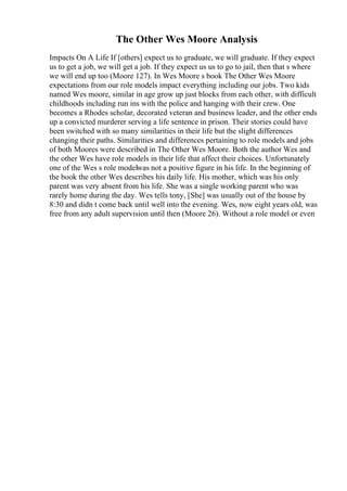 The Other Wes Moore Analysis
Impacts On A Life If [others] expect us to graduate, we will graduate. If they expect
us to get a job, we will get a job. If they expect us us to go to jail, then that s where
we will end up too (Moore 127). In Wes Moore s book The Other Wes Moore
expectations from our role models impact everything including our jobs. Two kids
named Wes moore, similar in age grow up just blocks from each other, with difficult
childhoods including run ins with the police and hanging with their crew. One
becomes a Rhodes scholar, decorated veteran and business leader, and the other ends
up a convicted murderer serving a life sentence in prison. Their stories could have
been switched with so many similarities in their life but the slight differences
changing their paths. Similarities and differences pertaining to role models and jobs
of both Moores were described in The Other Wes Moore. Both the author Wes and
the other Wes have role models in their life that affect their choices. Unfortunately
one of the Wes s role modelwas not a positive figure in his life. In the beginning of
the book the other Wes describes his daily life. His mother, which was his only
parent was very absent from his life. She was a single working parent who was
rarely home during the day. Wes tells tony, [She] was usually out of the house by
8:30 and didn t come back until well into the evening. Wes, now eight years old, was
free from any adult supervision until then (Moore 26). Without a role model or even
 