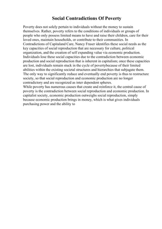 Social Contradictions Of Poverty
Poverty does not solely pertain to individuals without the money to sustain
themselves. Rather, poverty refers to the conditions of individuals or groups of
people who only possess limited means to have and raise their children, care for their
loved ones, maintain households, or contribute to their communities. In
Contradictions of Capitaland Care, Nancy Fraser identifies these social needs as the
key capacities of social reproduction that are necessary for culture, political
organization, and the creation of self expanding value via economic production.
Individuals lose these social capacities due to the contradiction between economic
production and social reproduction that is inherent in capitalism; once these capacities
are lost, individuals remain stuck in the cycle of povertybecause of their limited
abilities within the existing societal structures and hierarchies that subjugate them.
The only way to significantly reduce and eventually end poverty is thus to restructure
society, so that social reproduction and economic production are no longer
contradictory and are recognized as inter dependent spheres.
While poverty has numerous causes that create and reinforce it, the central cause of
poverty is the contradiction between social reproduction and economic production. In
capitalist society, economic production outweighs social reproduction, simply
because economic production brings in money, which is what gives individuals
purchasing power and the ability to
 