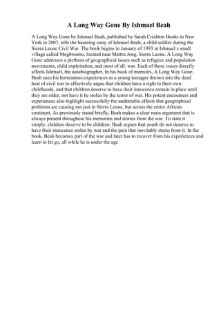 A Long Way Gone By Ishmael Beah
A Long Way Gone by Ishmael Beah, published by Sarah Crichton Books in New
York in 2007, tells the haunting story of Ishmael Beah, a child soldier during the
Sierra Leone Civil War. The book begins in January of 1993 in Ishmael s small
village called Mogbwemo, located near Mattru Jong, Sierra Leone. A Long Way
Gone addresses a plethora of geographical issues such as refugees and population
movements, child exploitation, and most of all: war. Each of these issues directly
affects Ishmael, the autobiographer. In his book of memoirs, A Long Way Gone,
Beah uses his horrendous experiences as a young teenager thrown into the dead
heat of civil war to effectively argue that children have a right to their own
childhoods, and that children deserve to have their innocence remain in place until
they are older, not have it be stolen by the terror of war. His potent encounters and
experiences also highlight successfully the undeniable effects that geographical
problems are causing not just in Sierra Leone, but across the entire African
continent. As previously stated briefly, Beah makes a clear main argument that is
always present throughout his memories and stories from the war. To state it
simply, children deserve to be children. Beah argues that youth do not deserve to
have their innocence stolen by war and the pain that inevitably stems from it. In the
book, Beah becomes part of the war and later has to recover from his experiences and
learn to let go, all while he is under the age
 