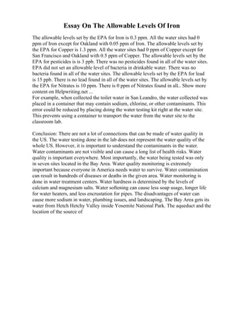 Essay On The Allowable Levels Of Iron
The allowable levels set by the EPA for Iron is 0.3 ppm. All the water sites had 0
ppm of Iron except for Oakland with 0.05 ppm of Iron. The allowable levels set by
the EPA for Copper is 1.3 ppm. All the water sites had 0 ppm of Copper except for
San Francisco and Oakland with 0.5 ppm of Copper. The allowable levels set by the
EPA for pesticides is is 3 ppb. There was no pesticides found in all of the water sites.
EPA did not set an allowable level of bacteria in drinkable water. There was no
bacteria found in all of the water sites. The allowable levels set by the EPA for lead
is 15 ppb. There is no lead found in all of the water sites. The allowable levels set by
the EPA for Nitrates is 10 ppm. There is 0 ppm of Nitrates found in all... Show more
content on Helpwriting.net ...
For example, when collected the toilet water in San Leandro, the water collected was
placed in a container that may contain sodium, chlorine, or other contaminants. This
error could be reduced by placing doing the water testing kit right at the water site.
This prevents using a container to transport the water from the water site to the
classroom lab.
Conclusion: There are not a lot of connections that can be made of water quality in
the US. The water testing done in the lab does not represent the water quality of the
whole US. However, it is important to understand the contaminants in the water.
Water contaminants are not visible and can cause a long list of health risks. Water
quality is important everywhere. Most importantly, the water being tested was only
in seven sites located in the Bay Area. Water quality monitoring is extremely
important because everyone in America needs water to survive. Water contamination
can result in hundreds of diseases or deaths in the given area. Water monitoring is
done in water treatment centers. Water hardness is determined by the levels of
calcium and magnesium salts. Water softening can cause less soap usage, longer life
for water heaters, and less encrustation for pipes. The disadvantages of water can
cause more sodium in water, plumbing issues, and landscaping. The Bay Area gets its
water from Hetch Hetchy Valley inside Yosemite National Park. The aqueduct and the
location of the source of
 