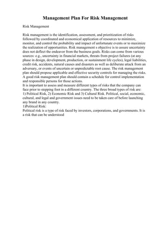 Management Plan For Risk Management
Risk Management
Risk management is the identification, assessment, and prioritization of risks
followed by coordinated and economical application of resources to minimize,
monitor, and control the probability and impact of unfortunate events or to maximize
the realization of opportunities. Risk management s objective is to assure uncertainty
does not deflect the endeavor from the business goals. Risks can come from various
sources: e.g., uncertainty in financial markets, threats from project failures (at any
phase in design, development, production, or sustainment life cycles), legal liabilities,
credit risk, accidents, natural causes and disasters as well as deliberate attack from an
adversary, or events of uncertain or unpredictable root cause. The risk management
plan should propose applicable and effective security controls for managing the risks.
A good risk management plan should contain a schedule for control implementation
and responsible persons for those actions.
It is important to assess and measure different types of risks that the company can
face prior to stepping foot in a different country. The three broad types of risk are:
1) Political Risk, 2) Economic Risk and 3) Cultural Risk. Political, social, economic,
cultural, and legal and government issues need to be taken care of before launching
any brand in any country.
1)Political Risk:
Political risk is a type of risk faced by investors, corporations, and governments. It is
a risk that can be understood
 