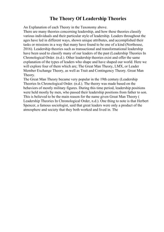 The Theory Of Leadership Theories
An Explanation of each Theory in the Taxonomy above.
There are many theories concerning leadership, and how these theories classify
various individuals and their particular style of leadership. Leaders throughout the
ages have led in different ways, shown unique attributes, and accomplished their
tasks or missions in a way that many have found to be one of a kind (Northouse,
2016). Leadership theories such as transactional and transformational leadership
have been used to classify many of our leaders of the past (Leadership Theories In
Chronological Order. (n.d.). Other leadership theories exist and offer the same
explanation of the types of leaders who shape and have shaped our world. Here we
will explore four of them which are; The Great Man Theory, LMX, or Leader
Member Exchange Theory, as well as Trait and Contingency Theory. Great Man
Theory.
The Great Man Theory became very popular in the 19th century (Leadership
Theories In Chronological Order. (n.d.). The theory was made based on the
behaviors of mostly military figures. During this time period, leadership positions
were held mostly by men, who passed their leadership positions from father to son.
This is believed to be the main reason for the name given Great Man Theory (
Leadership Theories In Chronological Order, n.d.). One thing to note is that Herbert
Spencer, a famous sociologist, said that great leaders were only a product of the
atmosphere and society that they both worked and lived in. The
 