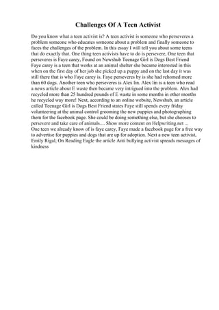 Challenges Of A Teen Activist
Do you know what a teen activist is? A teen activist is someone who perseveres a
problem someone who educates someone about a problem and finally someone to
faces the challenges of the problem. In this essay I will tell you about some teens
that do exactly that. One thing teen activists have to do is persevere, One teen that
perseveres is Faye carey, Found on Newshub Teenage Girl is Dogs Best Friend
Faye carey is a teen that works at an animal shelter she became interested in this
when on the first day of her job she picked up a puppy and on the last day it was
still there that is who Faye carey is. Faye perseveres by is she had rehomed more
than 60 dogs. Another teen who perseveres is Alex lin. Alex lin is a teen who read
a news article about E waste then became very intrigued into the problem. Alex had
recycled more than 25 hundred pounds of E waste in some months in other months
he recycled way more! Next, according to an online website, Newshub, an article
called Teenage Girl is Dogs Best Friend states Faye still spends every friday
volunteering at the animal control grooming the new puppies and photographing
them for the facebook page. She could be doing something else, but she chooses to
persevere and take care of animals.... Show more content on Helpwriting.net ...
One teen we already know of is faye carey, Faye made a facebook page for a free way
to advertise for puppies and dogs that are up for adoption. Next a new teen activist,
Emily Rigal, On Reading Eagle the article Anti bullying activist spreads messages of
kindness
 