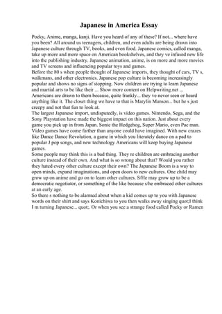 Japanese in America Essay
Pocky, Anime, manga, kanji. Have you heard of any of these? If not... where have
you been? All around us teenagers, children, and even adults are being drawn into
Japanese culture through TV, books, and even food. Japanese comics, called manga,
take up more and more space on American bookshelves, and they ve infused new life
into the publishing industry. Japanese animation, anime, is on more and more movies
and TV screens and influencing popular toys and games.
Before the 80 s when people thought of Japanese imports, they thought of cars, TV s,
walkmans, and other electronics. Japanese pop culture is becoming increasingly
popular and shows no signs of stopping. Now children are trying to learn Japanese
and martial arts to be like their ... Show more content on Helpwriting.net ...
Americans are drawn to them because, quite frankly... they ve never seen or heard
anything like it. The closet thing we have to that is Marylin Manson... but he s just
creepy and not that fun to look at.
The largest Japanese import, undisputedly, is video games. Nintendo, Sega, and the
Sony Playstation have made the biggest impact on this nation. Just about every
game you pick up in from Japan. Sonic the Hedgehog, Super Mario, even Pac man.
Video games have come farther than anyone could have imagined. With new crazes
like Dance Dance Revolution, a game in which you literately dance on a pad to
popular J pop songs, and new technology Americans will keep buying Japanese
games.
Some people may think this is a bad thing. They re children are embracing another
culture instead of their own. And what is so wrong about that? Would you rather
they hated every other culture except their own? The Japanese Boom is a way to
open minds, expand imaginations, and open doors to new cultures. One child may
grow up on anime and go on to learn other cultures. S/He may grow up to be a
democratic negotiator, or something of the like because s/he embraced other cultures
at an early age.
So there s nothing to be alarmed about when a kid comes up to you with Japanese
words on their shirt and says Konichiwa to you then walks away singing quot;I think
I m turning Japanese... quot;. Or when you see a strange food called Pocky or Ramen
 