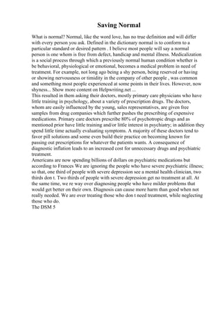 Saving Normal
What is normal? Normal, like the word love, has no true definition and will differ
with every person you ask. Defined in the dictionary normal is to conform to a
particular standard or desired pattern . I believe most people will say a normal
person is one whom is free from defect, handicap and mental illness. Medicalization
is a social process through which a previously normal human condition whether is
be behavioral, physiological or emotional, becomes a medical problem in need of
treatment. For example, not long ago being a shy person, being reserved or having
or showing nervousness or timidity in the company of other people , was common
and something most people experienced at some points in their lives. However, now
shyness... Show more content on Helpwriting.net ...
This resulted in them asking their doctors, mostly primary care physicians who have
little training in psychology, about a variety of prescription drugs. The doctors,
whom are easily influenced by the young, sales representatives, are given free
samples from drug companies which further pushes the prescribing of expensive
medications. Primary care doctors prescribe 80% of psychotropic drugs and as
mentioned prior have little training and/or little interest in psychiatry; in addition they
spend little time actually evaluating symptoms. A majority of these doctors tend to
favor pill solutions and some even build their practice on becoming known for
passing out prescriptions for whatever the patients wants. A consequence of
diagnostic inflation leads to an increased cost for unnecessary drugs and psychiatric
treatment.
Americans are now spending billions of dollars on psychiatric medications but
according to Frances We are ignoring the people who have severe psychiatric illness;
so that, one third of people with severe depression see a mental health clinician, two
thirds don t. Two thirds of people with severe depression get no treatment at all. At
the same time, we re way over diagnosing people who have milder problems that
would get better on their own. Diagnosis can cause more harm than good when not
really needed. We are over treating those who don t need treatment, while neglecting
those who do.
The DSM 5
 