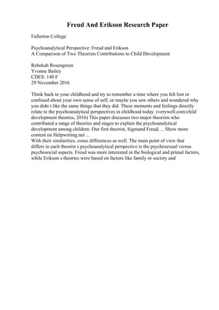 Freud And Erikson Research Paper
Fullerton College
Psychoanalytical Perspective: Freud and Erikson
A Comparison of Two Theorists Contributions to Child Development
Rebekah Rosengreen
Yvonne Bailey
CDES: 140 F
29 November 2016
Think back to your childhood and try to remember a time where you felt lost or
confused about your own sense of self, or maybe you saw others and wondered why
you didn t like the same things that they did. These moments and feelings directly
relate to the psychoanalytical perspectives in childhood today. (verywell.com/child
development theories, 2016) This paper discusses two major theorists who
contributed a range of theories and stages to explain the psychoanalytical
development among children. Our first theorist, Sigmund Freud, ... Show more
content on Helpwriting.net ...
With their similarities, come differences as well. The main point of view that
differs in each theorist s psychoanalytical perspective is the psychosexual versus
psychosocial aspects. Freud was more interested in the biological and primal factors,
while Erikson s theories were based on factors like family or society and
 