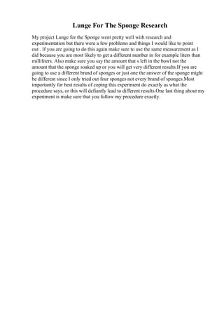 Lunge For The Sponge Research
My project Lunge for the Sponge went pretty well with research and
experimentation but there were a few problems and things I would like to point
out . If you are going to do this again make sure to use the same measurement as I
did because you are most likely to get a different number in for example liters than
milliliters. Also make sure you say the amount that s left in the bowl not the
amount that the sponge soaked up or you will get very different results.If you are
going to use a different brand of sponges or just one the answer of the sponge might
be different since I only tried out four sponges not every brand of sponges.Most
importantly for best results of coping this experiment do exactly as what the
procedure says, or this will defiantly lead to different results.One last thing about my
experiment is make sure that you follow my procedure exactly.
 
