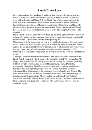 Punch-Drunk Love
Over Independence Day weekend, I had some free time so I decided to watch a
movie. I narrowed it down between two choices, Life Itself which I eventually
went with and loved and There Will Be Blood. One of the reasons I chose Life
Itself was that I hadn t seen a Paul Thomas Anderson movie before and I was
hesitant to jump in with one of his most recent films, which many would consider
his masterpiece. I wanted a warm up, so I watched PTA s 2002 film Punch Drunk
Love. I am now more excited to take on more of his filmography, but also a little
worried.
Punch Drunk Love is a character study focusing on Barry Egan, a troubled man who
sells novelty goods like fun plungers. Egan has seven domineering and emotionally
abusive sisters ... Show more content on Helpwriting.net ...
This music, with the harmonium playing in several tracks, is one of the most unique
scores I have ever heard. It does a great job at enhancing some of the tenser scenes,
such as the aforementioned three way conversation. It falters some, however, when it
becomes more conventional moments, such as the romantic encounters. The
normality of it feels out of place given the movie and what the score has sounded like
so far.
Although I liked these elements for the most part, I did have some problems with
Punch Drunk Love, and I think some of the blame lies with PTA s screenplay. My
biggest issue was I found the oddity of the film off putting. As you could probably
tell from my plot synopsis, this is a weird film in myriad ways. Due to this
strangeness, I found that I couldn t engage with the story or characters (who are
bizarre in their own right) because I could not identify with them as much.
A lesser problem of the movie is the chemistry between Sandler and Watson. They
have decent chemistry, but Sandler doesn t quite sell their relationship enough to
convince me of its authenticity. Moreover, I never understood why Watson s
character would fall for Barry. He s a bland, weird person. They initial encounters do
have something of a spark, and I totally get why Barry is into her, but I saw no
reason for her to
 