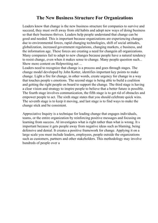 The New Business Structure For Organizations
Leaders know that change is the new business structure for companies to survive and
succeed, they must swift away from old habits and adopt new ways of doing business
so that their business thrives. Leaders help people understand that change can be
good and needed. This is important because organizations are experiencing changes
due to environmental forces, rapid changing technologies, shift of social attitudes,
globalization, increased government regulations, changing markets, e business, and
the information age. These forces are creating a need for changein all organizations.
Many companies fail to adapt to new changes because people have a natural tendency
to resist change, even when it makes sense to change. Many people question such...
Show more content on Helpwriting.net ...
Leaders need to recognize that change is a process and goes through stages. The
change model developed by John Kotter, identifies important key points to make
change. Light a fire for change, in other words, create urgency for change in a way
that touches people s emotions. The second stage is being able to build a coalition
and getting the right people on board to support the change. The third stage is having
a clear vision and strategy to inspire people to believe that a better future is possible.
The fourth stage involves communication, the fifth stage is to get rid of obstacles and
empower people to act. The sixth stage states that you should celebrate quick wins.
The seventh stage is to keep it moving, and last stage is to find ways to make the
change stick and be consistent.
Appreciative Inquiry is a technique for leading change that engages individuals,
teams, or the entire organization by reinforcing positive messages and focusing on
learning from success. AI investigates what is right rather than what is wrong. It s
important because it gets people away from negative ideas such as blaming, being
defensive and denial. It creates a positive framework for change. Applying it on a
large scale you must include leaders, employees, people outside the organizations
such as customers, partners and other stakeholders. This methodology may involve
hundreds of people over a
 