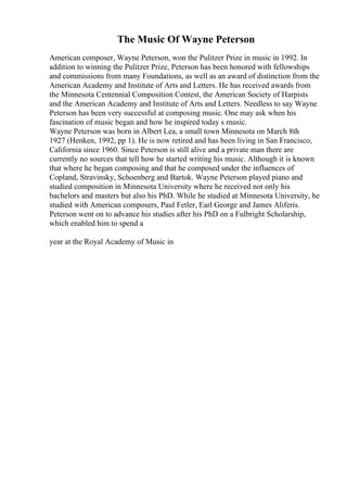 The Music Of Wayne Peterson
American composer, Wayne Peterson, won the Pulitzer Prize in music in 1992. In
addition to winning the Pulitzer Prize, Peterson has been honored with fellowships
and commissions from many Foundations, as well as an award of distinction from the
American Academy and Institute of Arts and Letters. He has received awards from
the Minnesota Centennial Composition Contest, the American Society of Harpists
and the American Academy and Institute of Arts and Letters. Needless to say Wayne
Peterson has been very successful at composing music. One may ask when his
fascination of music began and how he inspired today s music.
Wayne Peterson was born in Albert Lea, a small town Minnesota on March 8th
1927 (Henken, 1992, pp 1). He is now retired and has been living in San Francisco,
California since 1960. Since Peterson is still alive and a private man there are
currently no sources that tell how he started writing his music. Although it is known
that where he began composing and that he composed under the influences of
Copland, Stravinsky, Schoenberg and Bartok. Wayne Peterson played piano and
studied composition in Minnesota University where he received not only his
bachelors and masters but also his PhD. While he studied at Minnesota University, he
studied with American composers, Paul Fetler, Earl George and James Aliferis.
Peterson went on to advance his studies after his PhD on a Fulbright Scholarship,
which enabled him to spend a
year at the Royal Academy of Music in
 