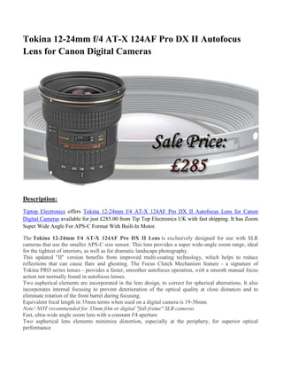 Tokina 12-24mm f/4 AT-X 124AF Pro DX II Autofocus
Lens for Canon Digital Cameras
Description:
Tiptop Electronics offers Tokina 12-24mm f/4 AT-X 124AF Pro DX II Autofocus Lens for Canon
Digital Cameras available for just £285.00 from Tip Top Electronics UK with fast shipping. It has Zoom
Super Wide Angle For APS-C Format With Built-In Motor.
The Tokina 12-24mm f/4 AT-X 124AF Pro DX II Lens is exclusively designed for use with SLR
cameras that use the smaller APS-C size sensor. This lens provides a super wide-angle zoom range, ideal
for the tightest of interiors, as well as for dramatic landscape photography.
This updated "II" version benefits from improved multi-coating technology, which helps to reduce
reflections that can cause flare and ghosting. The Focus Clutch Mechanism feature - a signature of
Tokina PRO series lenses - provides a faster, smoother autofocus operation, with a smooth manual focus
action not normally found in autofocus lenses.
Two aspherical elements are incorporated in the lens design, to correct for spherical aberrations. It also
incorporates internal focusing to prevent deterioration of the optical quality at close distances and to
eliminate rotation of the front barrel during focusing.
Equivalent focal length in 35mm terms when used on a digital camera is 19-38mm.
Note! NOT recommended for 35mm film or digital "full-frame" SLR cameras
Fast, ultra-wide angle zoom lens with a constant f/4 aperture
Two aspherical lens elements minimize distortion, especially at the periphery, for superior optical
performance
 