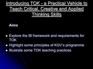Introducing TOK - a Practical Vehicle to Teach Critical, Creative and Applied Thinking Skills Aims Explore the IB framework and requirements for TOK Highlight some principles of KGV’s programme Illustrate some TOK teaching practices 