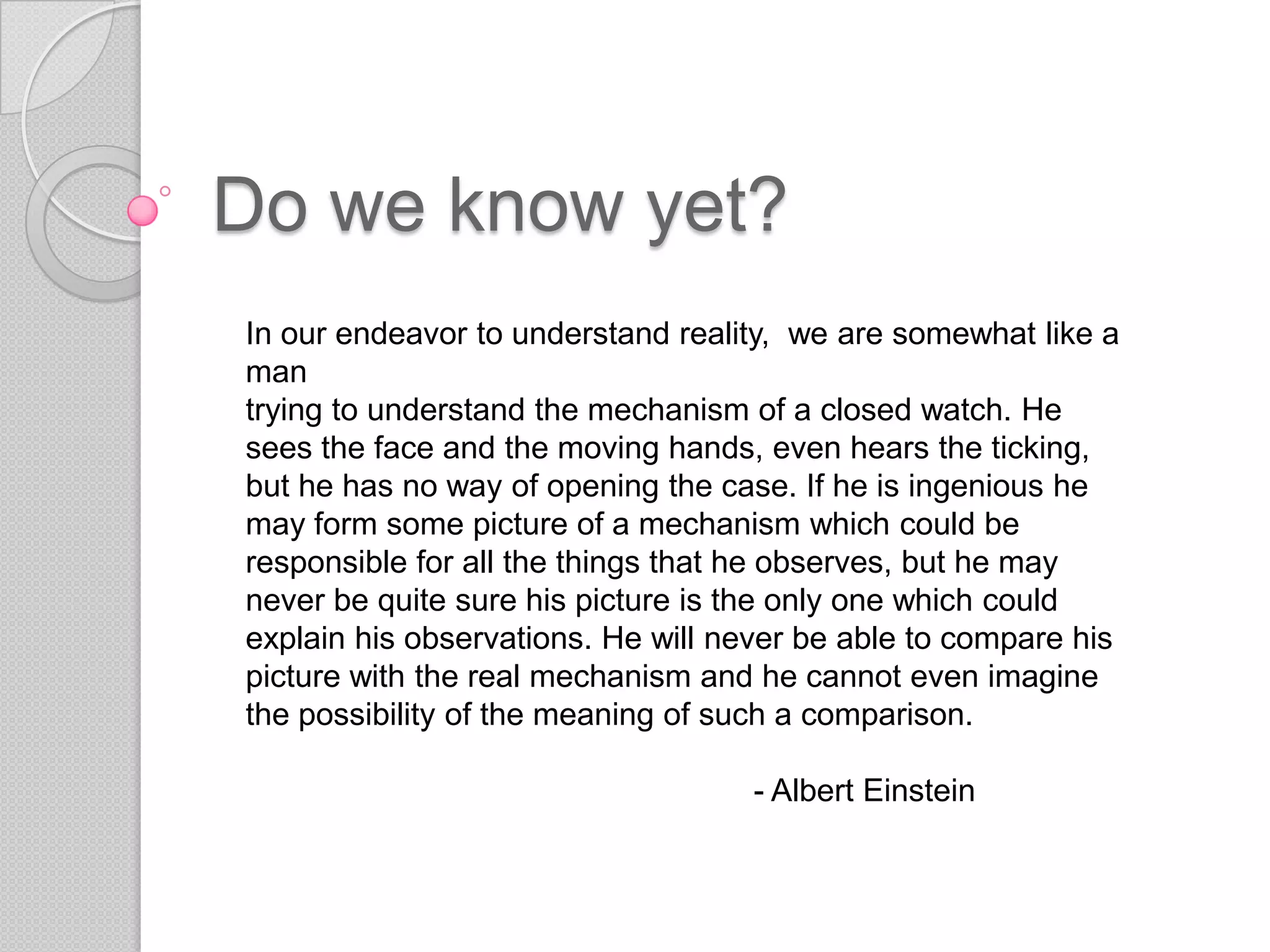Do we know yet?In our endeavor to understand reality,  we are somewhat like a man trying to understand the mechanism of a closed watch. He sees the face and the moving hands, even hears the ticking, but he has no way of opening the case. If he is ingenious he may form some picture of a mechanism which could be responsible for all the things that he observes, but he may never be quite sure his picture is the only one which could explain his observations. He will never be able to compare his picture with the real mechanism and he cannot even imagine the possibility of the meaning of such a comparison.				- Albert Einstein