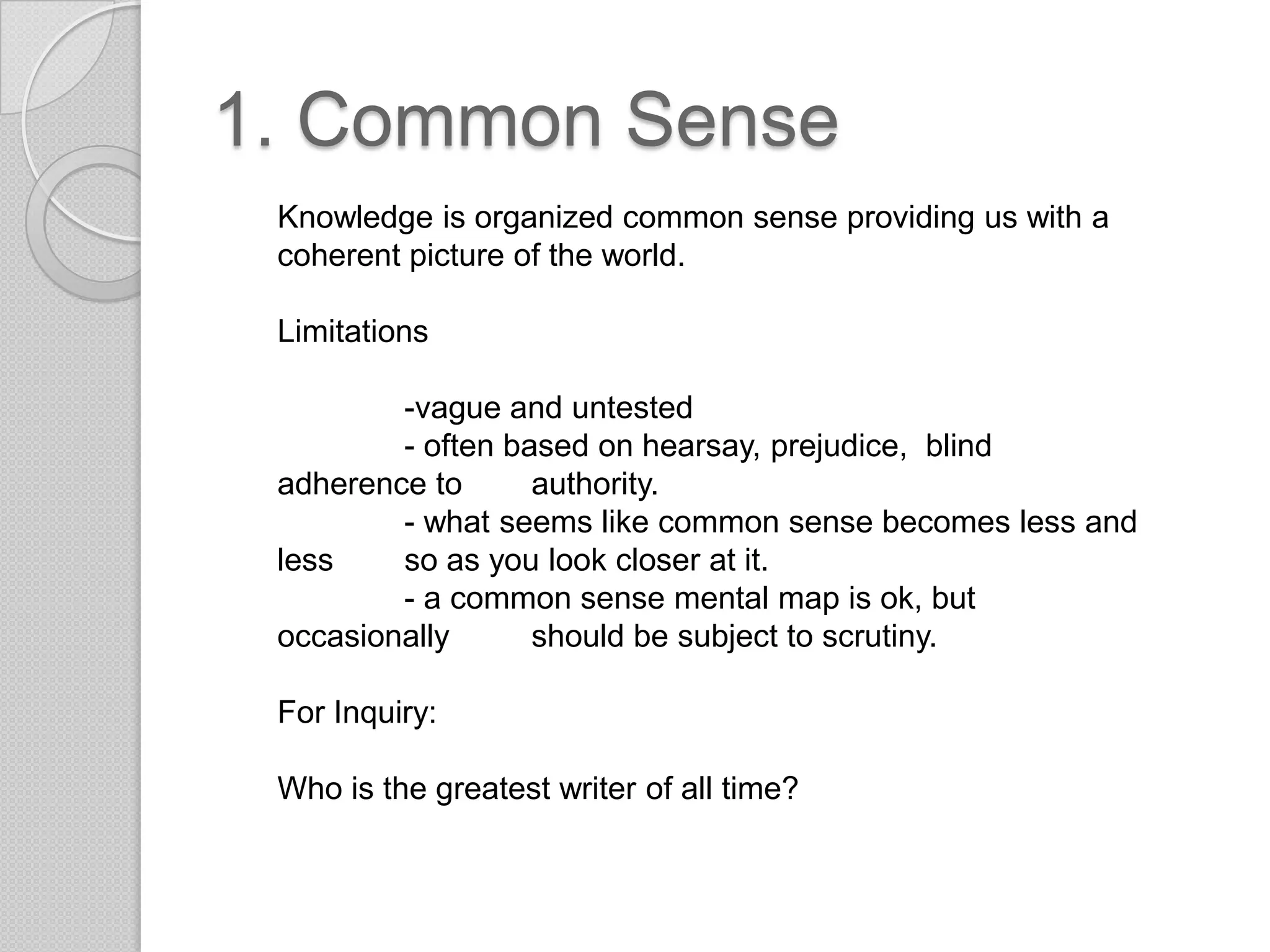 1. Common SenseKnowledge is organized common sense providing us with a coherent picture of the world. Limitations	-vague and untested- often based on hearsay, prejudice,  blind adherence to 	authority.- what seems like common sense becomes less and less 	so as you look closer at it.- a common sense mental map is ok, but occasionally 	should be subject to scrutiny.For Inquiry:Who is the greatest writer of all time?
