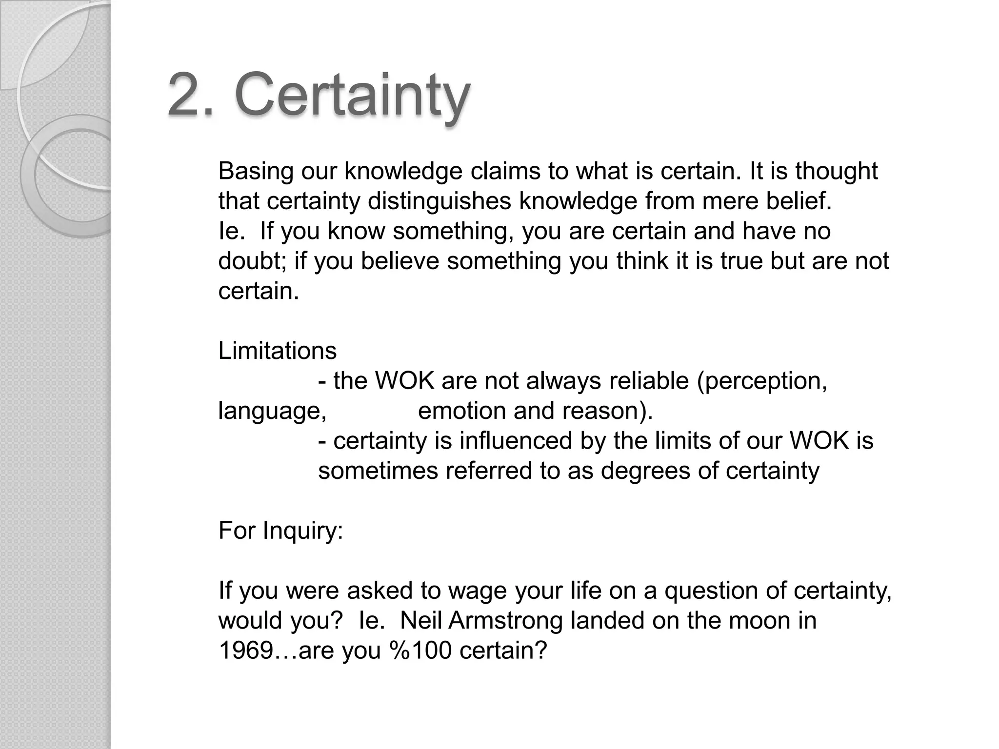 2. CertaintyBasing our knowledge claims to what is certain. It is thought that certainty distinguishes knowledge from mere belief.Ie.  If you know something, you are certain and have no doubt; if you believe something you think it is true but are not certain.Limitations	- the WOK are not always reliable (perception, language, 	emotion and reason).- certainty is influenced by the limits of our WOK is 	sometimes referred to as degrees of certaintyFor Inquiry:If you were asked to wage your life on a question of certainty, would you?  Ie. Neil Armstrong landed on the moon in 1969…are you %100 certain?