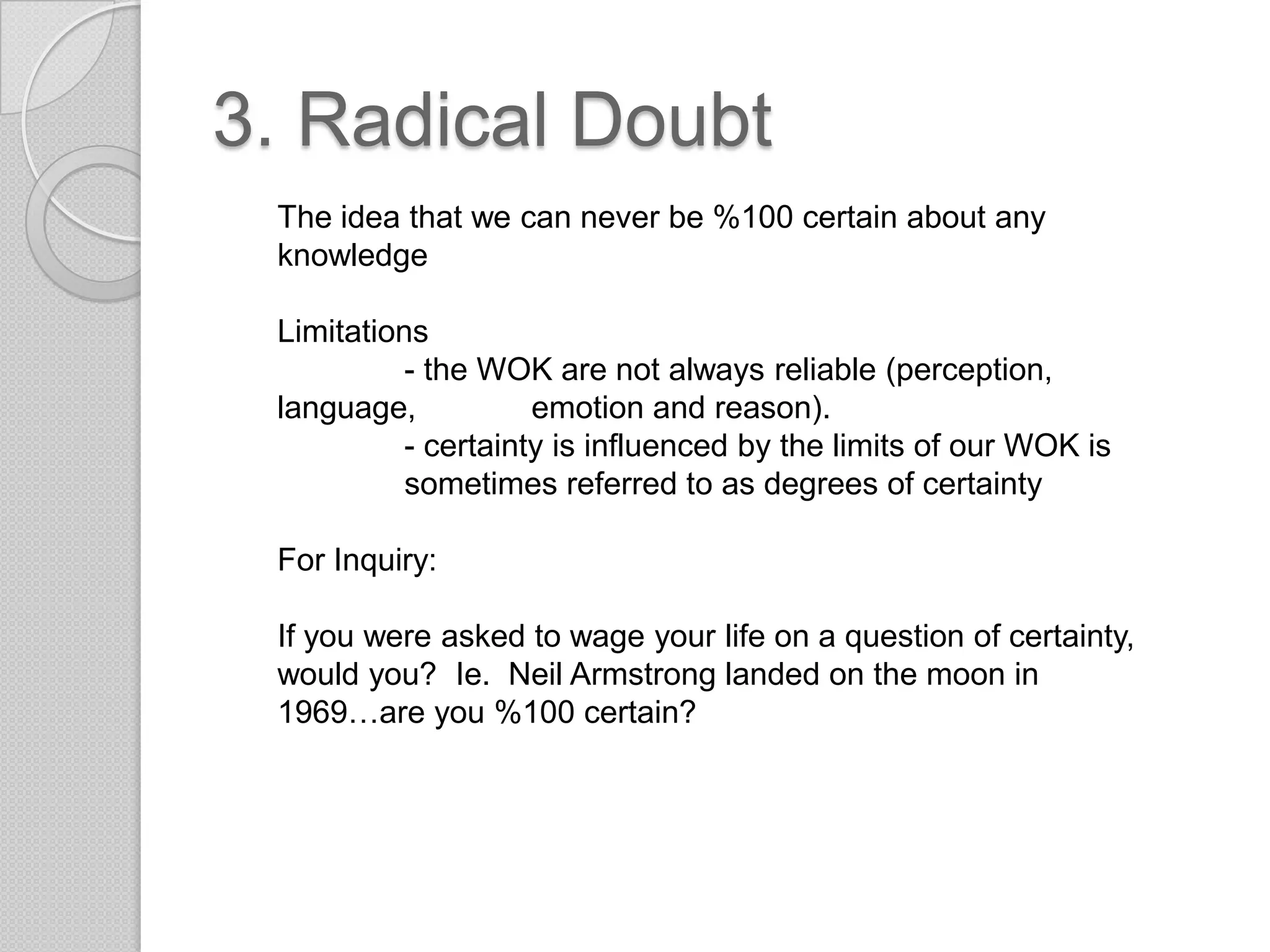 3. Radical DoubtThe idea that we can never be %100 certain about any knowledgeLimitations	- the WOK are not always reliable (perception, language, 	emotion and reason).- certainty is influenced by the limits of our WOK is 	sometimes referred to as degrees of certaintyFor Inquiry:If you were asked to wage your life on a question of certainty, would you?  Ie. Neil Armstrong landed on the moon in 1969…are you %100 certain?