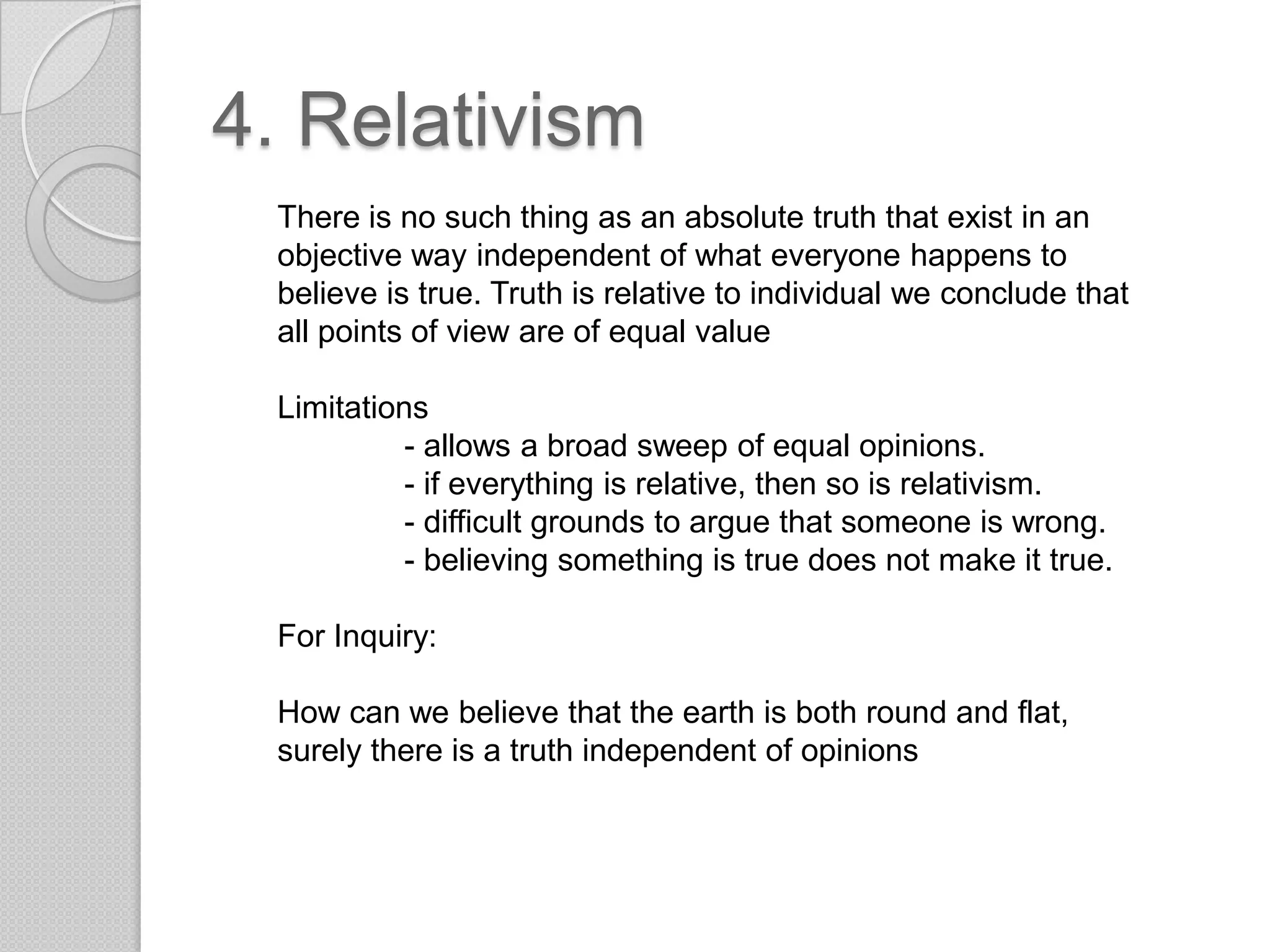 4. RelativismThere is no such thing as an absolute truth that exist in an objective way independent of what everyone happens to believe is true. Truth is relative to individual we conclude that all points of view are of equal valueLimitations	- allows a broad sweep of equal opinions.- if everything is relative, then so is relativism.- difficult grounds to argue that someone is wrong.- believing something is true does not make it true.For Inquiry:How can we believe that the earth is both round and flat, surely there is a truth independent of opinions