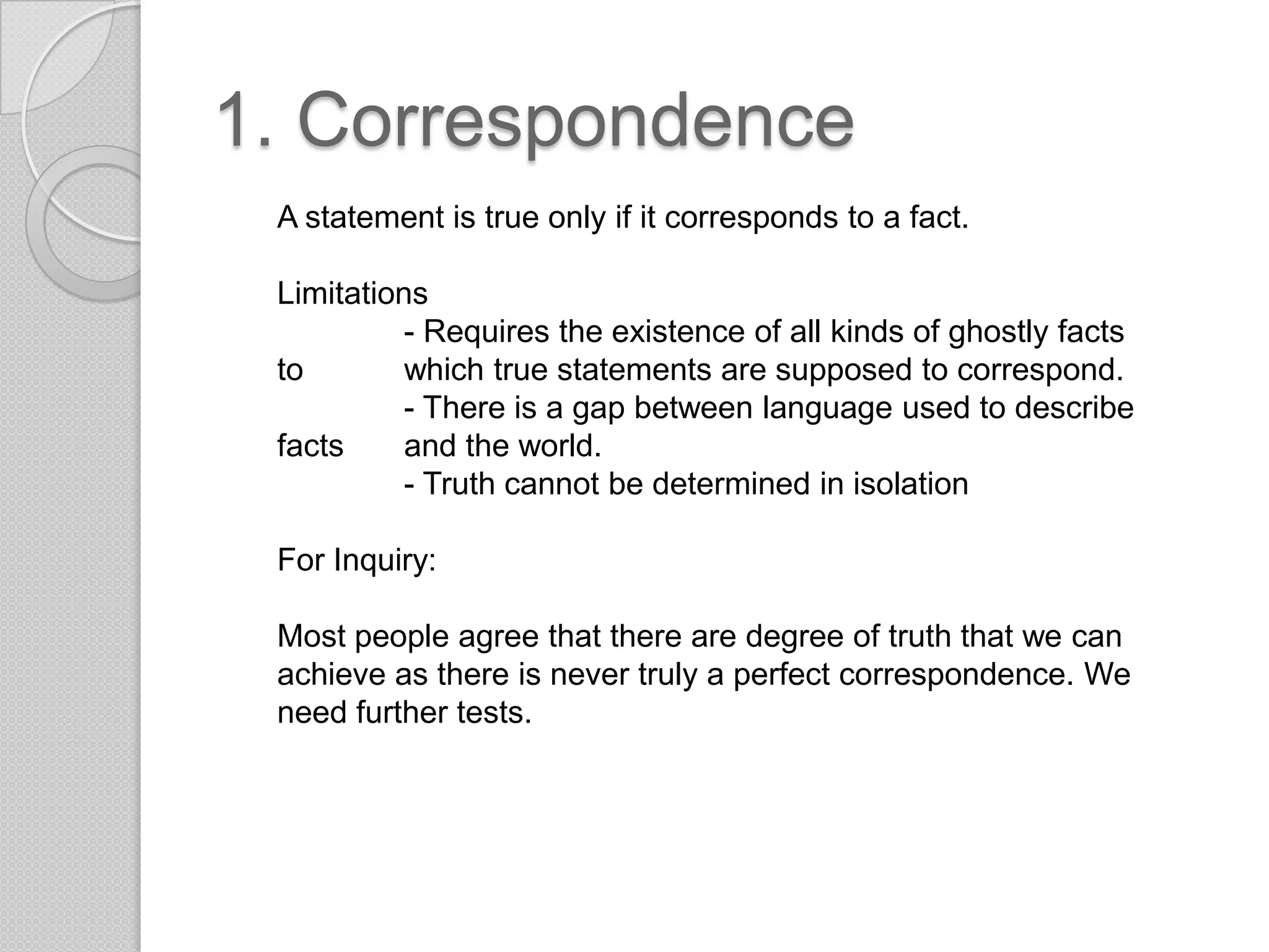 1. CorrespondenceA statement is true only if it corresponds to a fact.Limitations	- Requires the existence of all kinds of ghostly facts to 	which true statements are supposed to correspond.	- There is a gap between language used to describe facts 	and the world.	- Truth cannot be determined in isolationFor Inquiry:Most people agree that there are degree of truth that we can achieve as there is never truly a perfect correspondence. We need further tests.