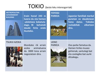 TOKIO  (beste leku interesgarriak) METROPOLITAN  GOVERNMENT BUILDING  Erain honel 243 m luzera du eta hemen  udaletxea kokatuta dago. Bi  behatoki daude hiria ondo ikusteko. YOYOGI  PARKEA Japoniar familiak merkal gunetan ez daudenean hona datoz. Tokioko rockabiliak elkartzen dira.  TSUKIJI AZOKA Munduko rik arrain azoka animatuena da. 3000 tona arrain negoziatzen dira. UENO PARKEA Oso parke famatua da. Hemen hiriko museo gehienak, santutegi bat eta zoologiko bat aurki ditzakegu. 
