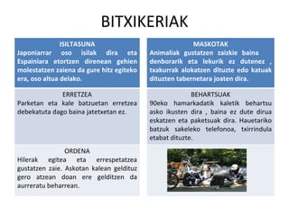 BITXIKERIAK ISILTASUNA Japoniarrar oso isilak dira eta Espainiara etortzen direnean gehien molestatzen zaiena da gure hitz egiteko era, oso altua delako. MASKOTAK Animaliak gustatzen zaizkie baina  denborarik eta lekurik ez dutenez , txakurrak alokatzen dituzte edo katuak dituzten tabernetara joaten dira.  ERRETZEA Parketan eta kale batzuetan erretzea debekatuta dago baina jatetxetan ez. BEHARTSUAK 90eko hamarkadatik kaletik behartsu asko ikusten dira , baina ez dute dirua eskatzen eta paketsuak dira. Hauetariko batzuk sakeleko telefonoa, txirrindula etabat dituzte. ORDENA Hilerak egitea eta errespetatzea gustatzen zaie. Askotan kalean geldituz gero atzean doan ere gelditzen da aurreratu beharrean. 