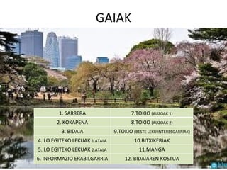 GAIAK 1. SARRERA 7.TOKIO  (AUZOAK 1) 2. KOKAPENA 8.TOKIO  (AUZOAK 2) 3. BIDAIA 9.TOKIO  (BESTE LEKU INTERESGARRIAK) 4. LO EGITEKO LEKUAK  1.ATALA 10.BITXIKERIAK 5. LO EGITEKO LEKUAK  2.ATALA 11.MANGA 6. INFORMAZIO ERABILGARRIA 12. BIDAIAREN KOSTUA 