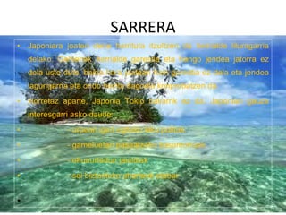SARRERA Japoniara joaten dena harrituta itzultzen da herrialde liluragarria delako. Gehienek herrialde garestia eta hango jendea jatorra ez dela uste dute, baina hara joatean hain garestia ez dela eta jendea lagungarria eta ondo hezita dagoela konprobatzen da. Horretaz aparte, Japonia Tokio bakarrik ez da. Japonian gauza interesgarri asko daude: - urpean igeri egiteko leku politak. - gameluetan pasaatzeko basamortuak. - ehunurtedun jaialdiak - sei biztanleko uharteak etabar 
