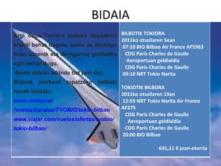 BIDAIA Argi dago Tokiora joateko hegazkina erabili behar dugula, baina ez daukagu bidai zuzenik eta derrigorrez geldialdia egin behar dugu.  Beste aldean adibide bat jarri dut. Bidaiak merkeak topatzeko helbide hauek bisitatu: www.rumbo.es /vuelos/baratos/TYOBIO/ tokio - bilbao www.viajar.com /vuelos/ofertas/ tyobio / tokio - bilbao / BILBOTIK TOKIORA 2011ko otsailaren 5ean 07:10 BIO Bilbao Air France AF5963  CDG París Charles de Gaulle  Aeroportuan geldialdia  CDG París Charles de Gaulle  09:10 NRT Tokio Narita  TOKIOTIK BILBORA  2011ko otsailaren 19an 12:55 NRT Tokio Narita Air France AF275  CDG París Charles de Gaulle  Aeroportuan geldialdia  CDG París Charles de Gaulle  20:00 BIO Bilbao  631,11€ joan-etorria 