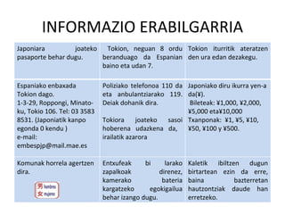 INFORMAZIO ERABILGARRIA Japoniara joateko pasaporte behar dugu. Tokion, neguan 8 ordu beranduago da Espanian baino eta udan 7. Tokion iturritik ateratzen den ura edan dezakegu. Espaniako enbaxada Tokion dago. 1-3-29, Roppongi, Minato-ku, Tokio 106. Tel: 03 3583 8531. (Japoniatik kanpo egonda 0 kendu ) e-mail: embespjp@mail.mae.es  Poliziako telefonoa 110 da eta anbulantziarako 119. Deiak dohanik dira.  Tokiora joateko sasoi hoberena udazkena da,  irailatik azarora Japoniako diru ikurra yen-a da(¥). Bileteak: ¥1,000, ¥2,000, ¥5,000 eta¥10,000 Txanponak:  ¥1, ¥5, ¥10, ¥50, ¥100 y ¥500.  Komunak horrela agertzen dira. Entxufeak bi larako zapalkoak direnez, kamerako bateria kargatzeko  egokigailua behar izango dugu. Kaletik ibiltzen dugun birtartean ezin da erre, baina bazterretan hautzontziak daude han erretzeko. 