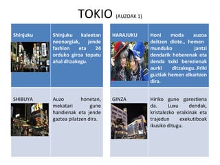 TOKIO  (AUZOAK 1) Shinjuku Shinjuku kaleetan neonargiak, jende fashion eta 24 orduko giroa topatu ahal ditzakegu. HARAJUKU Honi moda auzoa deitzen diote., hemen  munduko  jantzi dendarik hoberenak eta denda txiki berezienak aurki ditzakegu..Friki guztiak hemen elkartzen dira. SHIBUYA Auzo honetan, mekatari gune handienak eta jende gaztea pilatzen dira.  GINZA Hiriko gune garestiena da. Luxu dendak, kristalezko eraikinak eta trajedun exekutiboak ikusiko ditugu. 