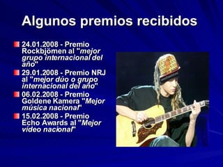 Algunos premios recibidos   24.01.2008 - Premio Rockbjörnen al " mejor grupo internacional del año "  29.01.2008 - Premio NRJ al " mejor dúo o grupo internacional del año "  06.02.2008 - Premio Goldene Kamera " Mejor música nacional "  15.02.2008 - Premio Echo Awards al " Mejor vídeo nacional "  