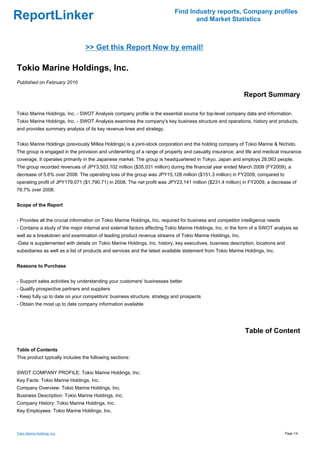 Find Industry reports, Company profiles
ReportLinker                                                                      and Market Statistics



                                 >> Get this Report Now by email!

Tokio Marine Holdings, Inc.
Published on February 2010

                                                                                                            Report Summary

Tokio Marine Holdings, Inc. - SWOT Analysis company profile is the essential source for top-level company data and information.
Tokio Marine Holdings, Inc. - SWOT Analysis examines the company's key business structure and operations, history and products,
and provides summary analysis of its key revenue lines and strategy.


Tokio Marine Holdings (previously Millea Holdings) is a joint-stock corporation and the holding company of Tokio Marine & Nichido.
The group is engaged in the provision and underwriting of a range of property and casualty insurance; and life and medical insurance
coverage. It operates primarily in the Japanese market. The group is headquartered in Tokyo, Japan and employs 28,063 people.
The group recorded revenues of JPY3,503,102 million ($35,031 million) during the financial year ended March 2009 (FY2009), a
decrease of 5.6% over 2008. The operating loss of the group was JPY15,128 million ($151.3 million) in FY2009, compared to
operating profit of JPY179,071 ($1,790.71) in 2008. The net profit was JPY23,141 million ($231.4 million) in FY2009, a decrease of
78.7% over 2008.


Scope of the Report


- Provides all the crucial information on Tokio Marine Holdings, Inc. required for business and competitor intelligence needs
- Contains a study of the major internal and external factors affecting Tokio Marine Holdings, Inc. in the form of a SWOT analysis as
well as a breakdown and examination of leading product revenue streams of Tokio Marine Holdings, Inc.
-Data is supplemented with details on Tokio Marine Holdings, Inc. history, key executives, business description, locations and
subsidiaries as well as a list of products and services and the latest available statement from Tokio Marine Holdings, Inc.


Reasons to Purchase


- Support sales activities by understanding your customers' businesses better
- Qualify prospective partners and suppliers
- Keep fully up to date on your competitors' business structure, strategy and prospects
- Obtain the most up to date company information available




                                                                                                             Table of Content

Table of Contents
This product typically includes the following sections:


SWOT COMPANY PROFILE: Tokio Marine Holdings, Inc.
Key Facts: Tokio Marine Holdings, Inc.
Company Overview: Tokio Marine Holdings, Inc.
Business Description: Tokio Marine Holdings, Inc.
Company History: Tokio Marine Holdings, Inc.
Key Employees: Tokio Marine Holdings, Inc.



Tokio Marine Holdings, Inc.                                                                                                      Page 1/4
 