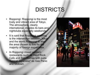 DISTRICTS
●

●

●

Roppongi: Roppongi is the most
lively and vibrant area of Tokyo.
The atmosphere, clearly
international, invades its bars and
nightclubs especially weekends.
It is said that Roppongi crossing
is the intersection between Tokyo
and the world.Roppongi is also
the area chosen to live for the
majority of foreign expatriates.
In Roppongi mixed western
restaurants such as Hard Rock
Cafe and Toni Romas with pubs
"typical Japanese" as Gas Panic
and Motown.

 