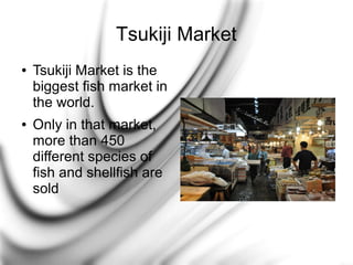 Tsukiji Market
●

●

Tsukiji Market is the
biggest fish market in
the world.
Only in that market,
more than 450
different species of
fish and shellfish are
sold

 