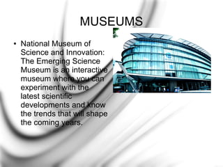MUSEUMS
●

National Museum of
Science and Innovation:
The Emerging Science
Museum is an interactive
museum where you can
experiment with the
latest scientific
developments and know
the trends that will shape
the coming years.

 