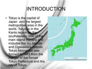 INTRODUCTION
●

Tokyo is the capital of
Japan and the largest
metropolitan area in the
world. Tokyo is in the
Kanto region on the
southeastern side of the
main island Honshu and
includes the Izu Islands
and Ogasawara Islands.
Tokyo Metropolis was
formed in 1943 from the
merger of the former
Tokyo Prefecture and the
city of Tokyo.

 