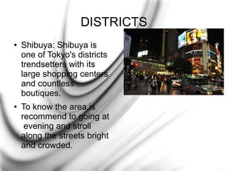 DISTRICTS
●

●

Shibuya: Shibuya is
one of Tokyo's districts
trendsetters with its
large shopping centers
and countless
boutiques.
To know the area,is
recommend to going at
evening and stroll
along the streets bright
and crowded.

 