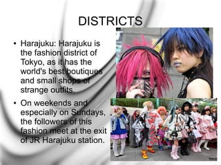 DISTRICTS
●

●

Harajuku: Harajuku is
the fashion district of
Tokyo, as it has the
world's best boutiques
and small shops of
strange outfits.
On weekends and
especially on Sundays,
the followers of this
fashion meet at the exit
of JR Harajuku station.

 