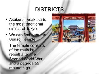 DISTRICTS
●

●

Asakusa: Asakusa is
the most traditional
district of Tokyo.
We can find here the
Sensoji temple.
The temple consists
of the main hall,
rebuilt after the
Second World War,
and a pagoda 55
meters high

 