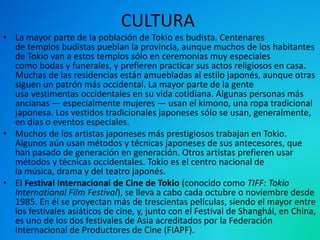 CULTURA
• La mayor parte de la población de Tokio es budista. Centenares
de templos budistas pueblan la provincia, aunque muchos de los habitantes
de Tokio van a estos templos sólo en ceremonias muy especiales
como bodas y funerales, y prefieren practicar sus actos religiosos en casa.
Muchas de las residencias están amuebladas al estilo japonés, aunque otras
siguen un patrón más occidental. La mayor parte de la gente
usa vestimentas occidentales en su vida cotidiana. Algunas personas más
ancianas — especialmente mujeres — usan el kimono, una ropa tradicional
japonesa. Los vestidos tradicionales japoneses sólo se usan, generalmente,
en días o eventos especiales.
• Muchos de los artistas japoneses más prestigiosos trabajan en Tokio.
Algunos aún usan métodos y técnicas japoneses de sus antecesores, que
han pasado de generación en generación. Otros artistas prefieren usar
métodos y técnicas occidentales. Tokio es el centro nacional de
la música, drama y del teatro japonés.
• El Festival Internacional de Cine de Tokio (conocido como TIFF: Tokio
International Film Festival), se lleva a cabo cada octubre o noviembre desde
1985. En él se proyectan más de trescientas películas, siendo el mayor entre
los festivales asiáticos de cine, y, junto con el Festival de Shanghái, en China,
es uno de los dos festivales de Asia acreditados por la Federación
Internacional de Productores de Cine (FIAPF).
 