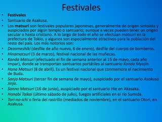 Festivales
• Festivales
• Santuario de Asakusa.
• Los matsuri son festivales populares japoneses, generalmente de origen sintoísta y
auspiciados por algún templo o santuario; aunque a veces pueden tener un origen
secular o hasta cristiano. A lo largo de todo el año se efectúan matsuri en la
prefectura de Tokio, y algunos son especialmente atractivos para la población del
resto del país. Los más notorios son:
• Dezomeshiki (desfile de año nuevo, 6 de enero), desfile del cuerpo de bomberos.
• Hinamatsuri (3 de marzo), festival nacional de las muñecas.
• Kanda Matsuri (efectuado el fin de semana anterior al 15 de mayo, cada año
impar), donde se transportan santuarios portátiles al santuario Kanda Myojin.
• Hana Matsuri (8 de abril). Es un festival nacional que conmemora el nacimiento
de Buda.
• Sanja Matsuri (tercer fin de semana de mayo), auspiciado por el santuario Asakusa
Jinja.
• Sanno Matsuri (16 de junio), auspiciado por el santuario Hie en Akasaka.
• Hanabi Taikai (último sábado de julio), fuegos artificiales en el río Sumida.
• Tori-no-ichi o feria del rastrillo (mediados de noviembre), en el santuario Otori, en
Asakusa.
 