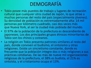 DEMOGRAFÍA
• Tokio posee más puestos de trabajo y lugares de recreación
cultural que cualquier otra ciudad de Japón, lo que atrae a
muchas personas del resto del país (especialmente jóvenes).
Su densidad de población es extremadamente alta: 14 mil
personas por kilómetro cuadrado, casi dos veces más
que Nueva York, al ser la ciudad más poblada del mundo.
• El 97% de la población de la prefectura es descendiente de
japoneses. Los dos principales grupos étnicos minoritarios de
Tokio son los chinos y coreanos.
• La religión en Tokio presenta patrones similares al resto del
país, donde conviven el budismo, el sintoísmo y otras
religiones. Existe un sincretismo constante, donde es
frecuente que la población integre dos o más religiones a sus
prácticas cotidianas. De las más de nueve mil organizaciones
religiosas de la prefectura, el 38% es budista, el 21% es
sintoísta, y el cristianismo ocupa el 13%.
 