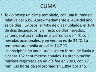 CLIMA
• Tokio posee un clima templado, con una humedad
relativa del 63%. Aproximadamente el 45% del año
es de días lluviosos, el 40% de días nublados, el 10%
de días despejados, y el resto de días nevados.
La temperatura media en invierno es de 4 °C con
nevadas ocasionales, y en verano es de 24 °C. La
temperatura media anual es 14,7 °C.
La precipitación anual suele ser en forma de lluvia y
alcanza 152 centímetros anuales. La precipitación
máxima registrada en un día fue en 2003, con 171
mm. Las horas de sol promedian 1.894 por año.
 