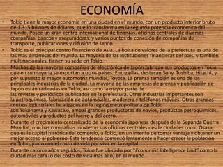 ECONOMÍA
• Tokio tiene la mayor economía en una ciudad en el mundo, con un producto interior bruto
de 1.315 billones de dólares, que lo transforma en la segunda potencia económica del
mundo. Posee un gran centro internacional de finanzas, oficinas centrales de diversas
compañías, bancos y aseguradoras, y varios puntos de conexión de compañías de
transporte, publicaciones y difusión de Japón.
• Tokio es el principal centro financiero de Asia. La bolsa de valores de la prefectura es una de
las más dinámicas del mundo. La mayoría de las instituciones financieras del país, y también
multinacionales, tienen su sede en Tokio.
• Muchas de las mayores compañías de electrónica de Japón fabrican sus productos en Tokio,
que en su mayoría se exportan a otros países. Entre ellas, destacan Sony, Toshiba, Hitachi, y
por supuesto la mayor automotriz mundial, Toyota. La prensa también es una de las
principales industrias de la ciudad. La mayoría de las empresas de prensa y publicación de
Japón están radicadas en Tokio, así como la mayor parte de
las revistas y periódicos publicados en la prefectura. Otras industrias importantes son
la petroquímica, fabricación de automóviles, maderera y teléfonos móviles. Otros grandes
centros industriales localizados en la región metropolitana de Tokio
son Yokohama y Kawasaki, ambas grandes productoras de navíos, productos petroquímicos,
automóviles y productos del hierro y del acero.
• Durante el crecimiento centralizado de la economía japonesa después de la Segunda Guerra
Mundial, muchas compañías movieron sus oficinas centrales desde ciudades como Osaka,
que es la capital histórica del comercio, a Tokio, en un intento de tomar ventaja y obtener un
mejor acceso al gobierno. Esta tendencia comenzó lentamente a hacer crecer la población
en Tokio, junto con el costo de vida por vivir en la capital.
• Durante catorce años seguidos, Tokio fue ubicado por "Economist Intelligence Unit" como la
ciudad más cara (o del costo de vida más alto) en el mundo.
 