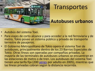 Autobuses urbanos
• Autobús del sistema Toei.
• Para viajes de corto alcance y para acceder a la red ferroviaria y de
metro, Tokio posee un sistema público y privado de transporte
terrestre de pasajeros.
• El Gobierno Metropolitano de Tokio opera el sistema Toei de
autobuses, principalmente dentro de los 23 Barrios Especiales de
Tokio. Otras líneas son operadas por compañías privadas. La
mayoría de las terminales de autobuses urbanos se encuentran en
las estaciones de metro o de tren. Los autobuses del sistema Toei
tienen una tarifa fija (200 yenes por adulto en 2005), mientras que
las líneas privadas cobran según la distancia recorrida.
Transportes
 