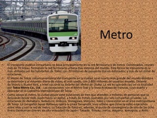 Metro
• El transporte público intraurbano se basa principalmente en la red ferroviaria y de metro. Combinados, reúnen
más de 70 líneas, formando la red ferroviaria urbana más extensa del mundo. Esta forma de transporte es la
más utilizada por los habitantes de Tokio; con 20 millones de pasajeros diarios estimados, y más de un millar de
estaciones.
• El Metro de Tokio, columna vertebral del transporte en la ciudad, es el cuarto más grande del mundo debido a
su extensión y al volumen diario de viajes, el más usado, con 2.800 millones de usuarios anuales. Delante
de Moscú y Nueva York, a nivel nacional va delante del Metro de Osaka. La red es operada casi en su totalidad
por Tokio Metro Co., Ltd. . Las excepciones son el Metro Toei y la línea Arakawa de tranvías, cuyo dueño y
operador es el Gobierno Metropolitano de Tokio.
• Como apoyo al metro, la ciudad posee siete estaciones de tren que atienden a millones de personas que se
desplazan desde todo Japón hasta la capital, a través de trenes operados por seis compañías privadas. Las
estaciones de Akihabara, Ikebukuro, Shibuya, Shinagawa, Shinjuku, Tokio y Ueno están en el área metropolitana
de Tokio. La compañía Japan Railways opera la Línea Yamanote, tren urbano que conecta estas estaciones
entre ellas y con la red de metro. La Estación de Tokio es, además, el punto de convergencia de seis de las ocho
líneas Shinkansen (trenes de alta velocidad) de Japón: Tokaido, Tohoku, Joetsu, Nagano, Yamagata, y Akita.
 