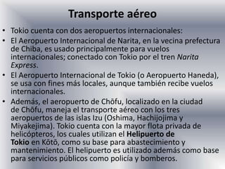 Transporte aéreo
• Tokio cuenta con dos aeropuertos internacionales:
• El Aeropuerto Internacional de Narita, en la vecina prefectura
de Chiba, es usado principalmente para vuelos
internacionales; conectado con Tokio por el tren Narita
Express.
• El Aeropuerto Internacional de Tokio (o Aeropuerto Haneda),
se usa con fines más locales, aunque también recibe vuelos
internacionales.
• Además, el aeropuerto de Chōfu, localizado en la ciudad
de Chōfu, maneja el transporte aéreo con los tres
aeropuertos de las islas Izu (Oshima, Hachijojima y
Miyakejima). Tokio cuenta con la mayor flota privada de
helicópteros, los cuales utilizan el Helipuerto de
Tokio en Kōtō, como su base para abastecimiento y
mantenimiento. El helipuerto es utilizado además como base
para servicios públicos como policía y bomberos.
 