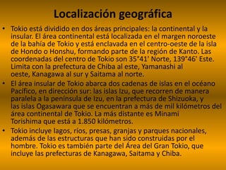 Localización geográfica
• Tokio está dividido en dos áreas principales: la continental y la
insular. El área continental está localizada en el margen noroeste
de la bahía de Tokio y está enclavada en el centro-oeste de la isla
de Hondo o Honshu, formando parte de la región de Kanto. Las
coordenadas del centro de Tokio son 35°41' Norte, 139°46' Este.
Limita con la prefectura de Chiba al este, Yamanashi al
oeste, Kanagawa al sur y Saitama al norte.
• El área insular de Tokio abarca dos cadenas de islas en el océano
Pacífico, en dirección sur: las islas Izu, que recorren de manera
paralela a la península de Izu, en la prefectura de Shizuoka, y
las islas Ogasawara que se encuentran a más de mil kilómetros del
área continental de Tokio. La más distante es Minami
Torishima que está a 1.850 kilómetros.
• Tokio incluye lagos, ríos, presas, granjas y parques nacionales,
además de las estructuras que han sido construidas por el
hombre. Tokio es también parte del Área del Gran Tokio, que
incluye las prefecturas de Kanagawa, Saitama y Chiba.
 